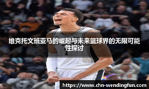 维克托文班亚马的崛起与未来篮球界的无限可能性探讨