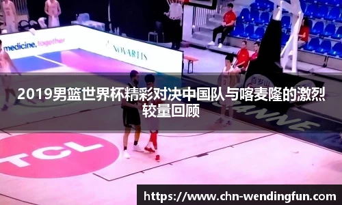 2019男篮世界杯精彩对决中国队与喀麦隆的激烈较量回顾