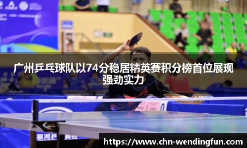广州乒乓球队以74分稳居精英赛积分榜首位展现强劲实力