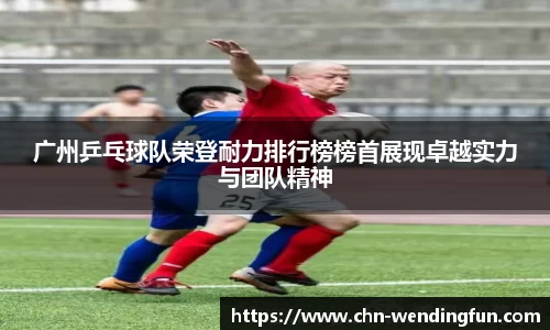 广州乒乓球队荣登耐力排行榜榜首展现卓越实力与团队精神