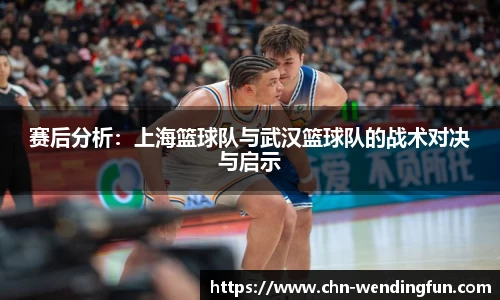 赛后分析:上海篮球队与武汉篮球队的战术对决与启示